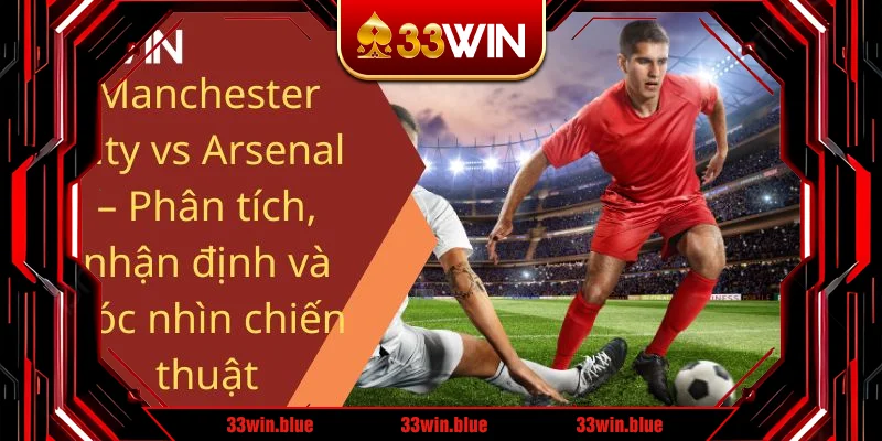 Manchester City vs Arsenal – Phân tích, nhận định và góc nhìn chiến thuật